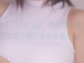 “51ccgg”的热议话题，你最喜欢哪个啊？快来收藏意见！