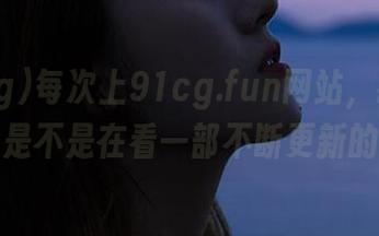 每次上91cg.fun网站，我都怀疑自己是不是在看一部不断更新的戏剧。