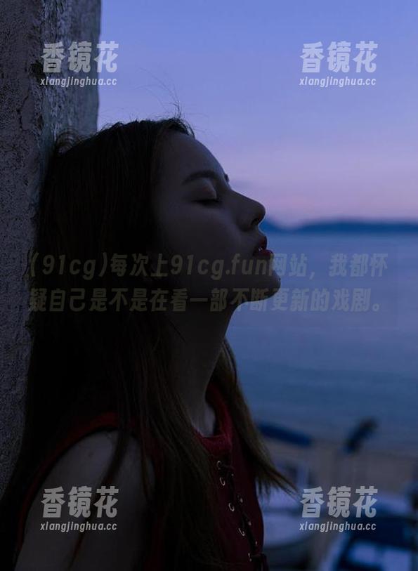 每次上91cg.fun网站，我都怀疑自己是不是在看一部不断更新的戏剧。