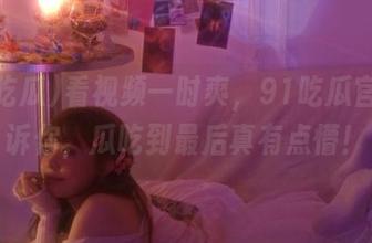 看视频一时爽，91吃瓜官网告诉你，瓜吃到最后真有点懵！