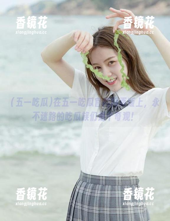五一吃瓜 在五一吃瓜官网网页版上,永不迷路的吃瓜族们是个奇观!