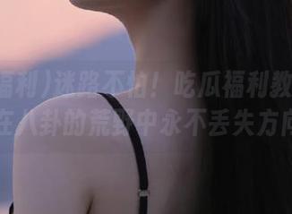 迷路不怕！吃瓜福利教你如何在八卦的荒野中永不丢失方向