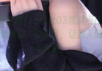 zzzttt03黑料不打烊发布了新一轮信息，说实话，让我入的深深的不自知。