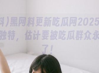 黑网料更新吃瓜网2025：这瓜味道太独特，估计要被吃瓜群众永久记住了！